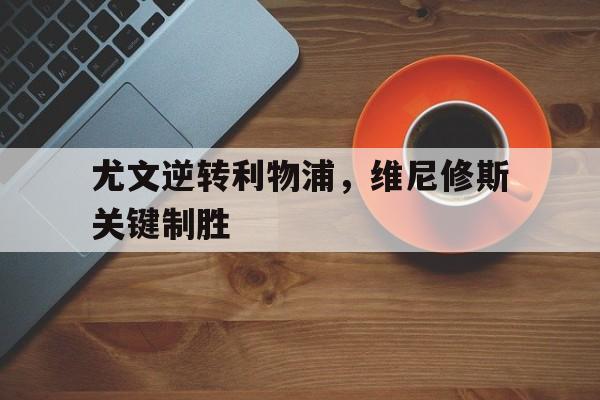 尤文逆转利物浦,维尼修斯关键制胜 尤文逆转利物浦,维尼修斯关键制胜